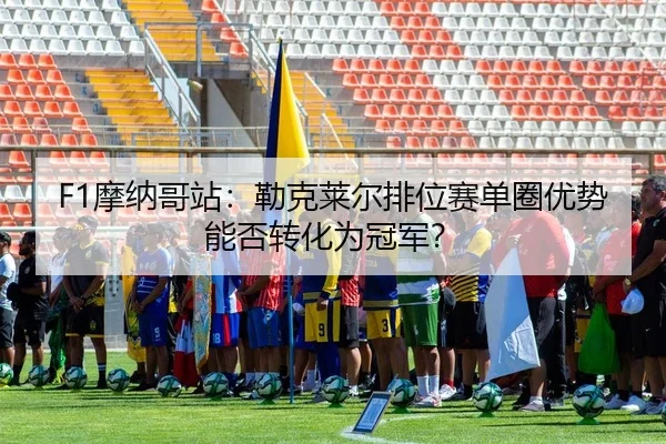 F1摩纳哥站：勒克莱尔排位赛单圈优势能否转化为冠军？